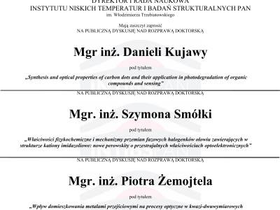 <p style="text-align: justify;">We are pleased to announce that, in the coming weeks, graduates of the ILTSR PAS Doctoral School will present their doctoral dissertations during public discussions in Room 6, Building 2 of the Institute.</p>
<p style="text-align: justify;"><strong>M.Sc. Eng. Daniela Kujawa<br></strong>„<em><span style="color: rgb(100, 100, 101);">Synthesis and optical properties of carbon dots and their application in photodegradation of organic compounds and sensing</span></em>”<br>24 November 2026, 12:00 p.m.</p>
<p style="text-align: justify;"><strong>M.Sc. Eng. Szymon Smółka<br></strong>„<em><span style="color: rgb(100, 100, 101);">Właściwości fizykochemiczne i mechanizmy przemian fazowych halogenków ołowiu zawierających w strukturze kationy imidazoliowe: nowe perowskity o przestrajalnych właściwościach optoelektronicznych</span></em>”<br>26 November 2026, 12:00 p.m.</p>
<p style="text-align: justify;"><strong>M.Sc. Eng. Piotr Żemojtel<br></strong>„<em><span style="color: rgb(100, 100, 101);">Wpływ domieszkowania metalami przejściowymi na procesy optyczne w kwazi-dwuwymiarowych koloidalnych nanopłytkach selenku kadmu</span></em>”<br>30 November 2026, 1:30 p.m.</p>
<p><a href="images/Aktualnosci/2026/tablica_ogloszen_DKujawa.pdf" target="_blank" rel="noopener"><img style="margin: 0px auto 5px; display: block;" src="images/Aktualnosci/2026/tablica_ogloszen_DKujawa.png" alt="RozprawaDoktorskaDKujawa" width="600"></a> <a href="images/Aktualnosci/2026/tablica_ogloszen_SzSmolka.pdf" target="_blank" rel="noopener"><img style="margin: 0px auto 5px; display: block;" src="images/Aktualnosci/2026/tablica_ogloszen_SzSmolka.png" alt="RozprawaDoktorskaSzSmolka" width="600"></a> <a href="images/Aktualnosci/2026/tablica_ogloszen_PZemojtel.pdf" target="_blank" rel="noopener"><img style="margin: 0px auto 5px; display: block;" src="images/Aktualnosci/2026/tablica_ogloszen_PZemojtel.png" alt="RozprawaDoktorskaPZemojtel" width="600"></a></p>
<p> </p>