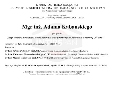 <p style="text-align: justify;">Mgr inż. Adam Kabański, absolwent Szkoły Doktorskiej INTiBS PAN, przedstawi rozprawę doktorską pt. „<i>High-sensitive luminescent thermometers based on formate hybrid perovskites containing Cr<sup>3+</sup> ions</i>” podczas publicznej dyskusji, która odbędzie się 15.06.2026 r. o&nbsp;godz. 12:00 w&nbsp;sali audytoryjnej Instytutu.</p>
<p><img src="images/Aktualnosci/2026/RozprawaDoktorska_AKabanski.png" alt="RozprawaDoktorska AKabanski" width="600" style="margin: 0px auto 5px; display: block;"></p>